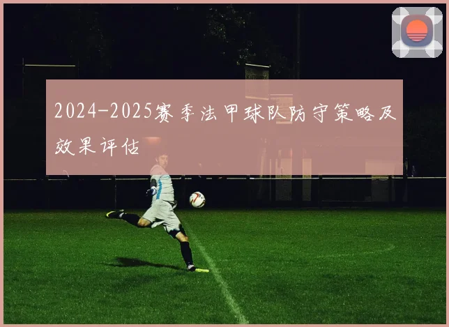 2024-2025赛季法甲球队防守策略及效果评估