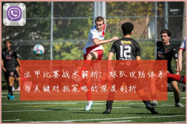 法甲比赛战术解析：球队攻防体系与关键对抗策略的深度剖析