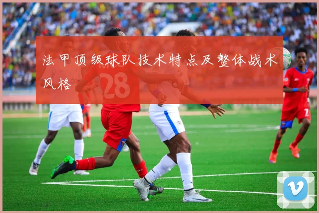法甲顶级球队技术特点及整体战术风格