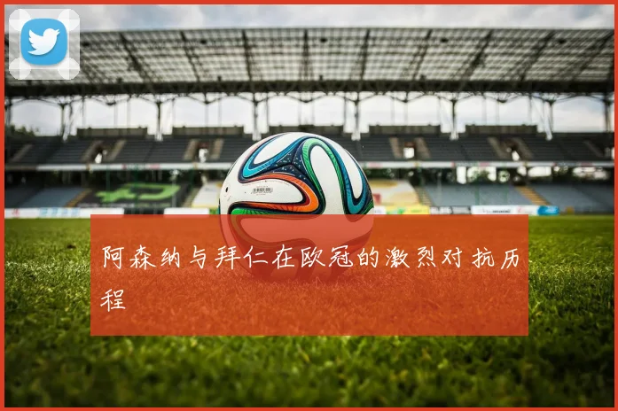 阿森纳与拜仁在欧冠的激烈对抗历程